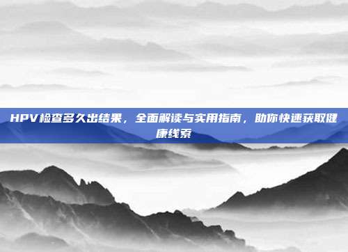HPV检查多久出结果，全面解读与实用指南，助你快速获取健康线索