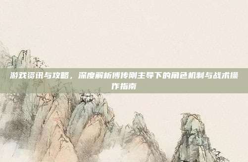 游戏资讯与攻略，深度解析傅传刚主导下的角色机制与战术操作指南