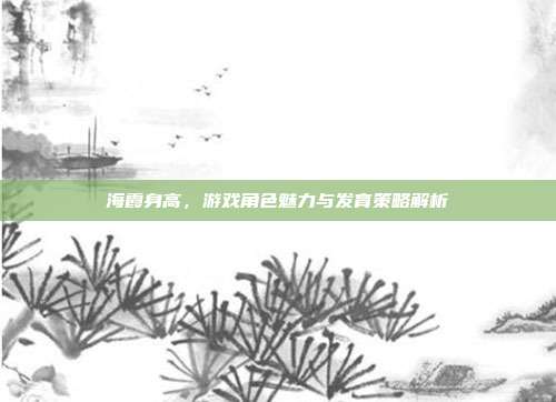海霞身高，游戏角色魅力与发育策略解析