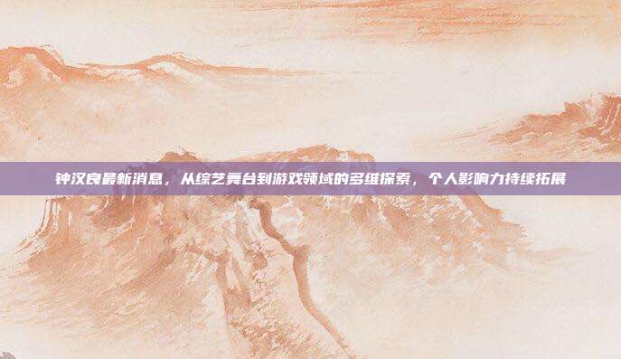 钟汉良最新消息，从综艺舞台到游戏领域的多维探索，个人影响力持续拓展
