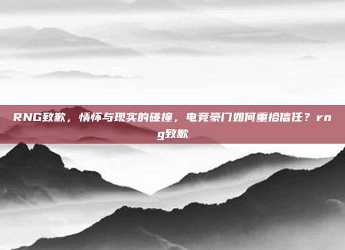RNG致歉,情怀与现实的碰撞,电竞豪门如何重拾信任?rng致歉