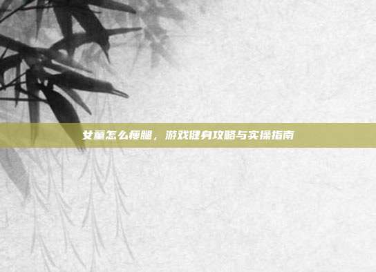 女童怎么瘦腿,游戏健身攻略与实操指南