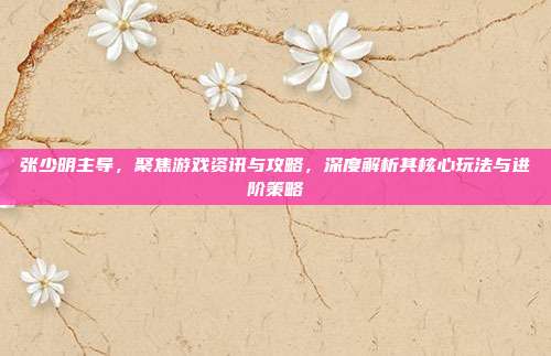 张少明主导,聚焦游戏资讯与攻略,深度解析其核心玩法与进阶策略