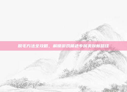 脱毛方法全攻略，解锁游戏角色专属美肤新路径