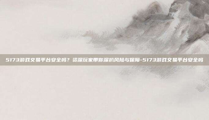 5173游戏交易平台安全吗?资深玩家带你深扒风险与保障-5173游戏交易平台安全吗
