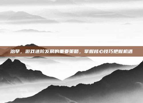 治早，游戏进阶发展的重要策略，掌握核心技巧把握机遇