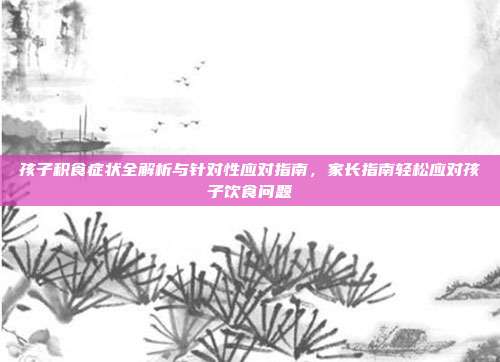 孩子积食症状全解析与针对性应对指南，家长指南轻松应对孩子饮食问题