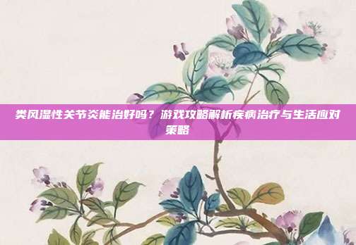 类风湿性关节炎能治好吗？游戏攻略解析疾病治疗与生活应对策略