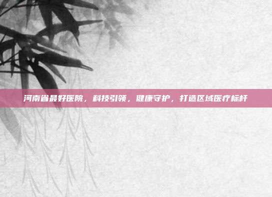 河南省最好医院，科技引领，健康守护，打造区域医疗标杆