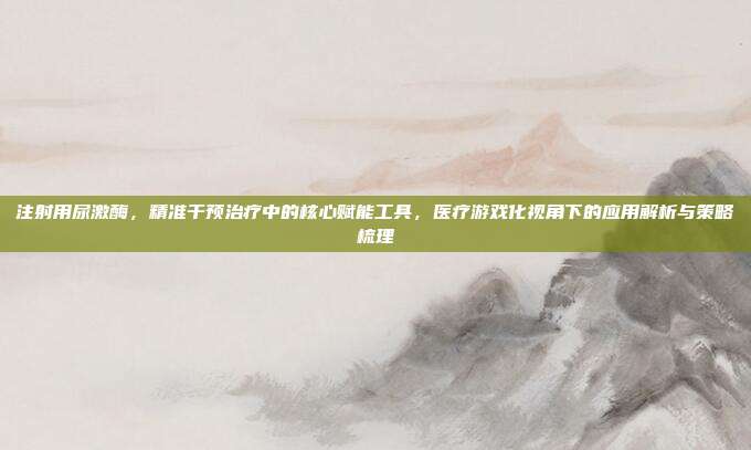 注射用尿激酶，精准干预治疗中的核心赋能工具，医疗游戏化视角下的应用解析与策略梳理