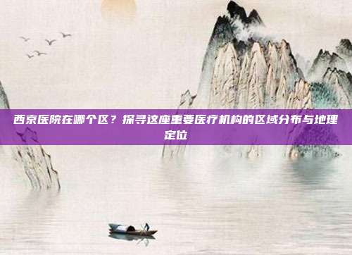 西京医院在哪个区？探寻这座重要医疗机构的区域分布与地理定位
