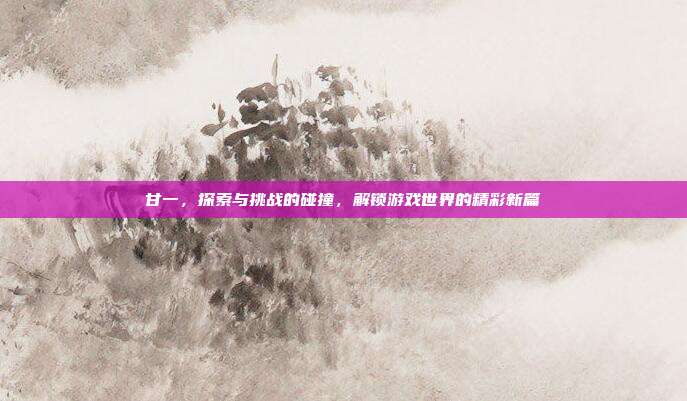 甘一，探索与挑战的碰撞，解锁游戏世界的精彩新篇