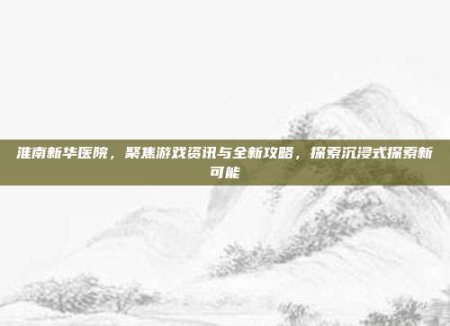淮南新华医院,聚焦游戏资讯与全新攻略,探索沉浸式探索新可能