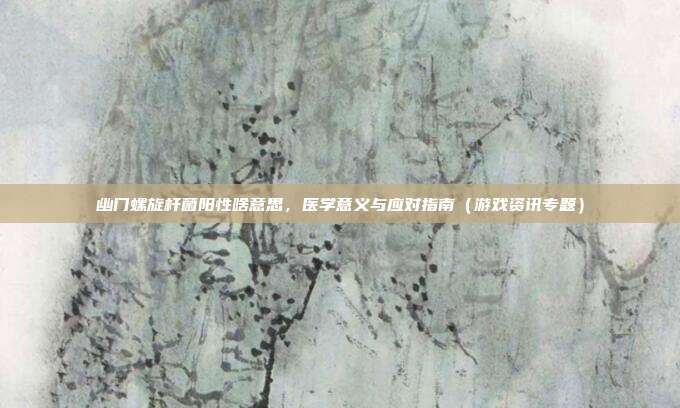 幽门螺旋杆菌阳性啥意思，医学意义与应对指南（游戏资讯专题）