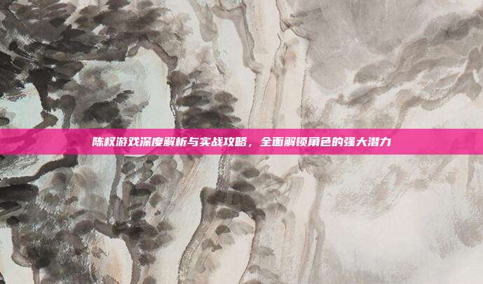 陈权游戏深度解析与实战攻略,全面解锁角色的强大潜力