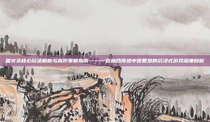 雷火灸核心玩法解析与高阶策略指南——一款融合传统中医智慧的沉浸式游戏深度剖析