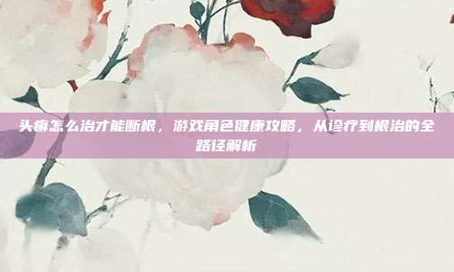 头癣怎么治才能断根,游戏角色健康攻略,从诊疗到根治的全路径解析