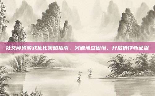 社交障碍游戏优化策略指南,突破孤立困境,开启协作新征程