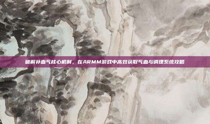 破解补血气核心机制，在ARMM游戏中高效获取气血与调理系统攻略