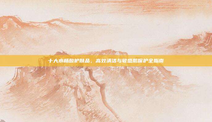 十大水杨酸护肤品，高效清洁与敏感肌保护全指南