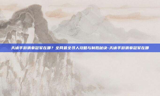 天谕手游猜拳冠军在哪?全网最全寻人攻略与制胜秘诀-天谕手游猜拳冠军在哪
