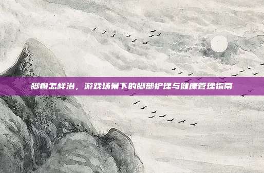 脚癣怎样治，游戏场景下的脚部护理与健康管理指南