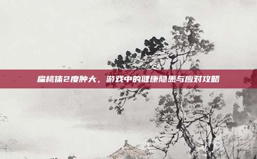 扁桃体2度肿大，游戏中的健康隐患与应对攻略
