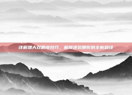详解增大双眼皮技巧，解锁逆袭眼形的全新路径