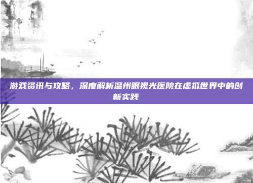 游戏资讯与攻略,深度解析温州眼视光医院在虚拟世界中的创新实践