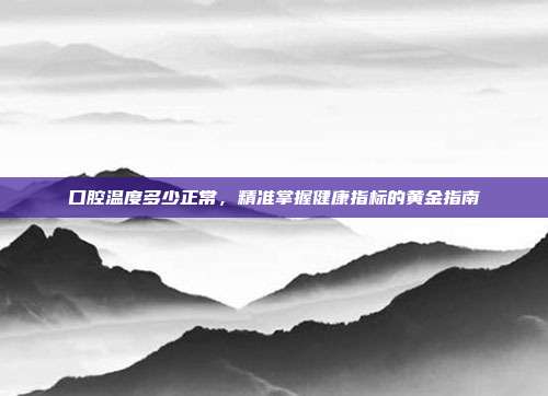 口腔温度多少正常,精准掌握健康指标的黄金指南
