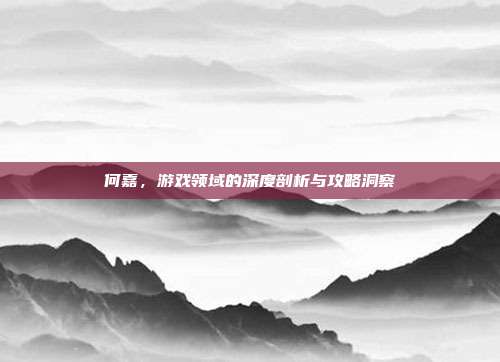 何嘉，游戏领域的深度剖析与攻略洞察