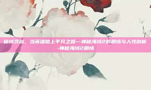 秘域寻踪,当英雄踏上平凡之路—神秘海域2的剧情与人性剖析-神秘海域2剧情