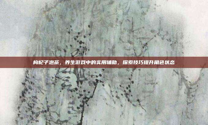 枸杞子泡茶,养生游戏中的实用辅助,探索技巧提升角色状态
