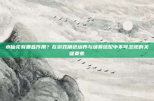 水仙花有哪些作用?在游戏角色培养与场景搭配中不可忽视的关键要素