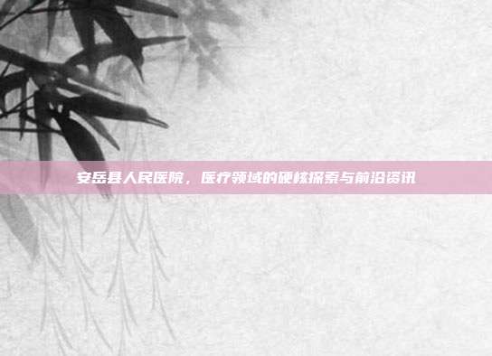 安岳县人民医院,医疗领域的硬核探索与前沿资讯