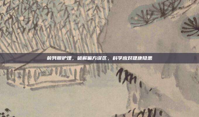 前列腺护理，破解偏方误区，科学应对健康隐患