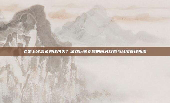 老是上火怎么调理内火？游戏玩家专属的应对攻略与日常管理指南