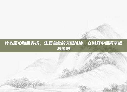 什么是心肺复苏术，生死急救的关键技能，在游戏中如何掌握与运用