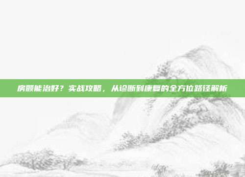 房颤能治好？实战攻略，从诊断到康复的全方位路径解析
