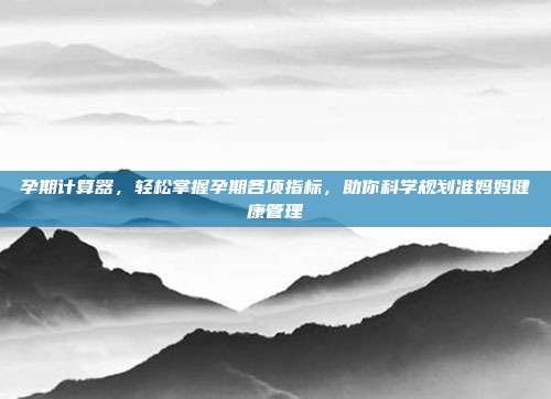 孕期计算器，轻松掌握孕期各项指标，助你科学规划准妈妈健康管理