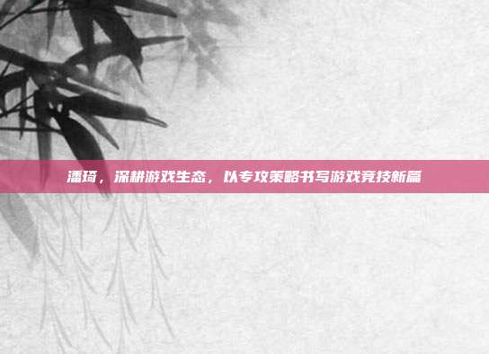 潘琦，深耕游戏生态，以专攻策略书写游戏竞技新篇