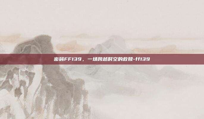 密码FF139,一场跨越时空的救赎-ff139