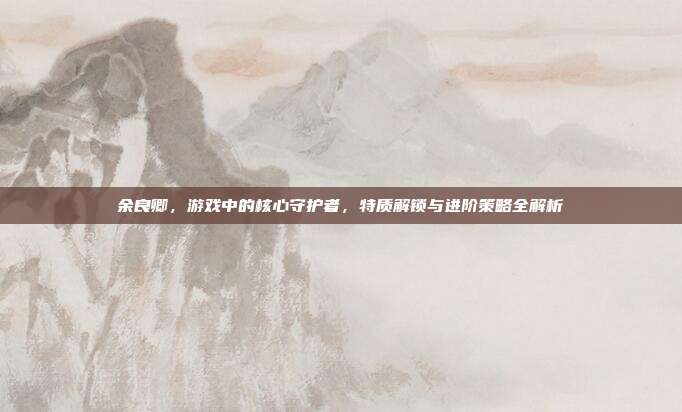 余良卿，游戏中的核心守护者，特质解锁与进阶策略全解析