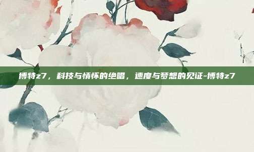 博特z7，科技与情怀的绝唱，速度与梦想的见证-博特z7