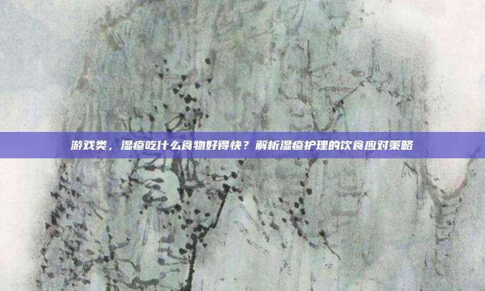 游戏类,湿疹吃什么食物好得快?解析湿疹护理的饮食应对策略