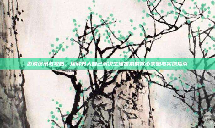 游戏资讯与攻略，理解男人自己解决生理需求的核心策略与实操指南