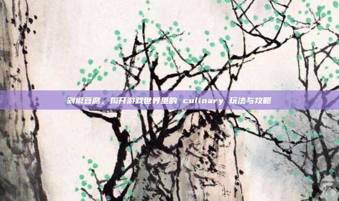 剁椒豆腐，揭开游戏世界里的 culinary 玩法与攻略