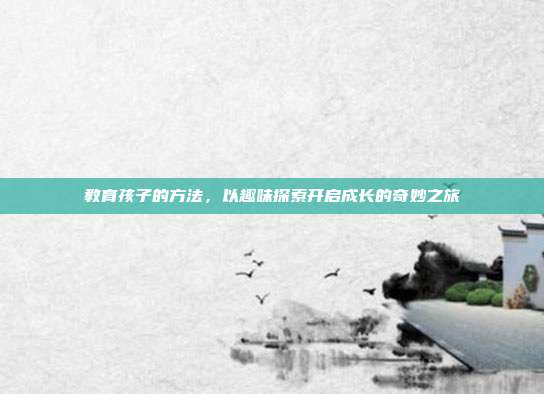 教育孩子的方法，以趣味探索开启成长的奇妙之旅