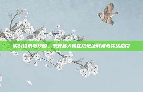 游戏资讯与攻略,秦安县人民医院玩法解析与实战指南