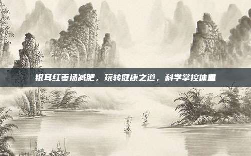 银耳红枣汤减肥,玩转健康之道,科学掌控体重